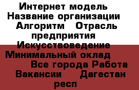 Интернет-модель › Название организации ­ Алгоритм › Отрасль предприятия ­ Искусствоведение › Минимальный оклад ­ 160 000 - Все города Работа » Вакансии   . Дагестан респ.